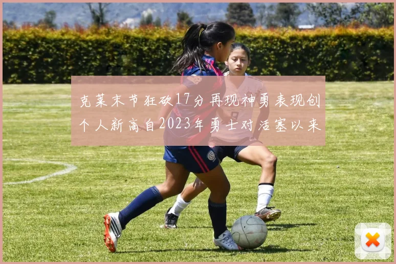 克莱末节狂砍17分再现神勇表现创个人新高自2023年勇士对活塞以来