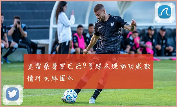 克雷桑身穿巴西9号球衣现场助威激情对决韩国队