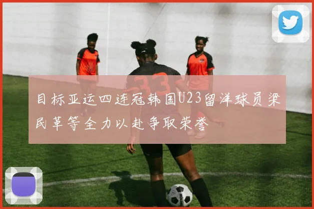 目标亚运四连冠韩国U23留洋球员梁民革等全力以赴争取荣誉