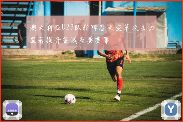 澳大利亚U23队新阵容大变革攻击力显著提升备战重要赛事