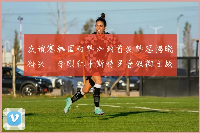 友谊赛韩国对阵加纳首发阵容揭晓孙兴慜李刚仁卡斯特罗普领衔出战