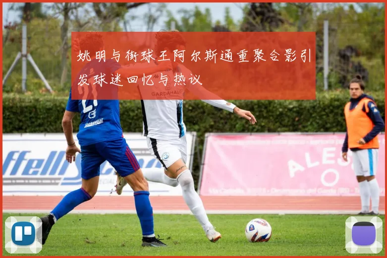 姚明与街球王阿尔斯通重聚合影引发球迷回忆与热议