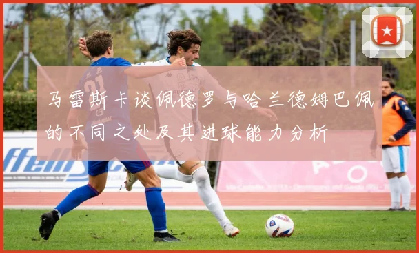 马雷斯卡谈佩德罗与哈兰德姆巴佩的不同之处及其进球能力分析