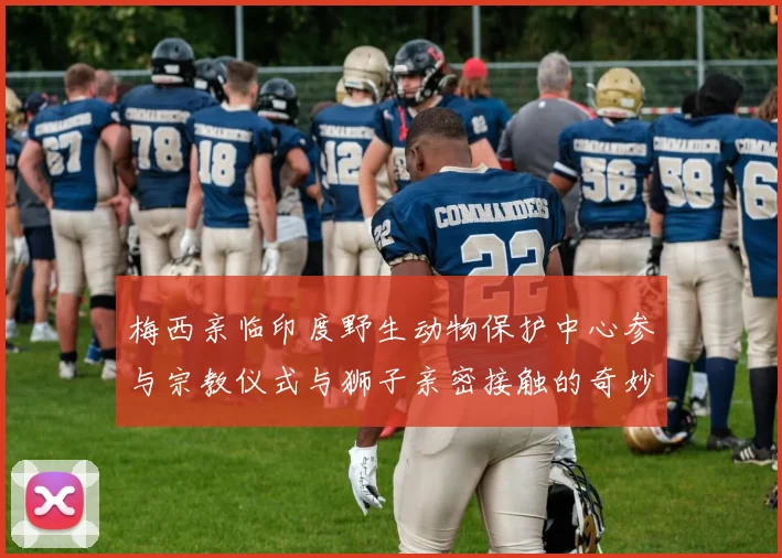 梅西亲临印度野生动物保护中心参与宗教仪式与狮子亲密接触的奇妙体验