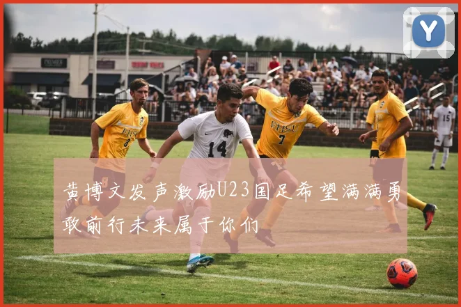 黄博文发声激励U23国足希望满满勇敢前行未来属于你们