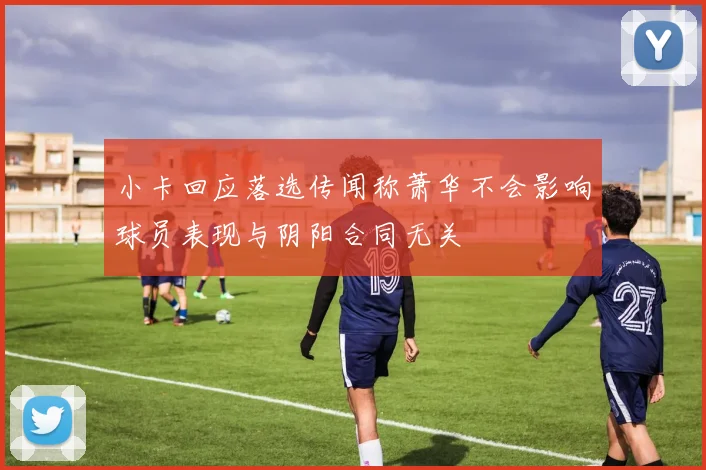 小卡回应落选传闻称萧华不会影响球员表现与阴阳合同无关