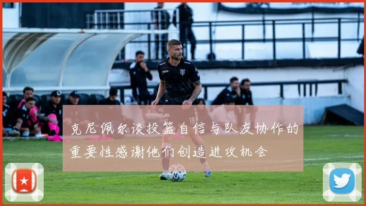 克尼佩尔谈投篮自信与队友协作的重要性感谢他们创造进攻机会