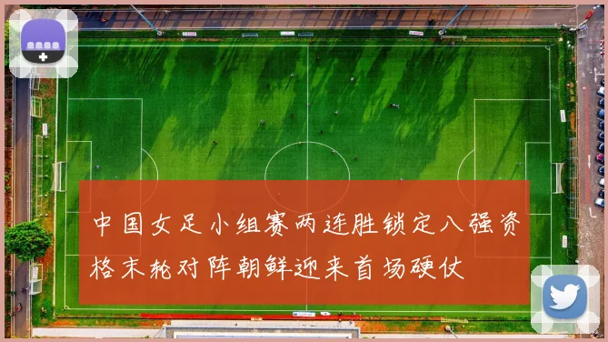 中国女足小组赛两连胜锁定八强资格末轮对阵朝鲜迎来首场硬仗