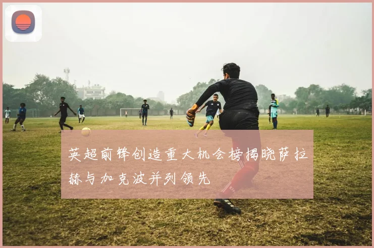 英超前锋创造重大机会榜揭晓萨拉赫与加克波并列领先