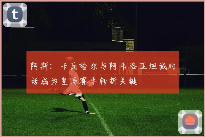 阿斯：卡瓦哈尔与阿韦洛亚坦诚对话成为皇马赛季转折关键