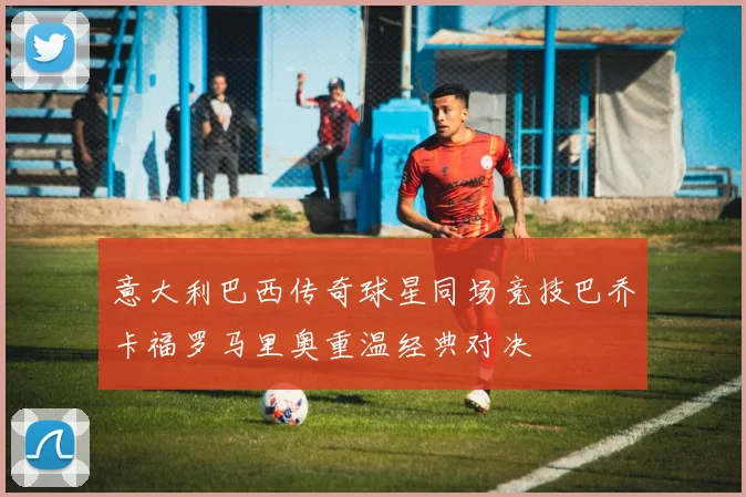 意大利巴西传奇球星同场竞技巴乔卡福罗马里奥重温经典对决