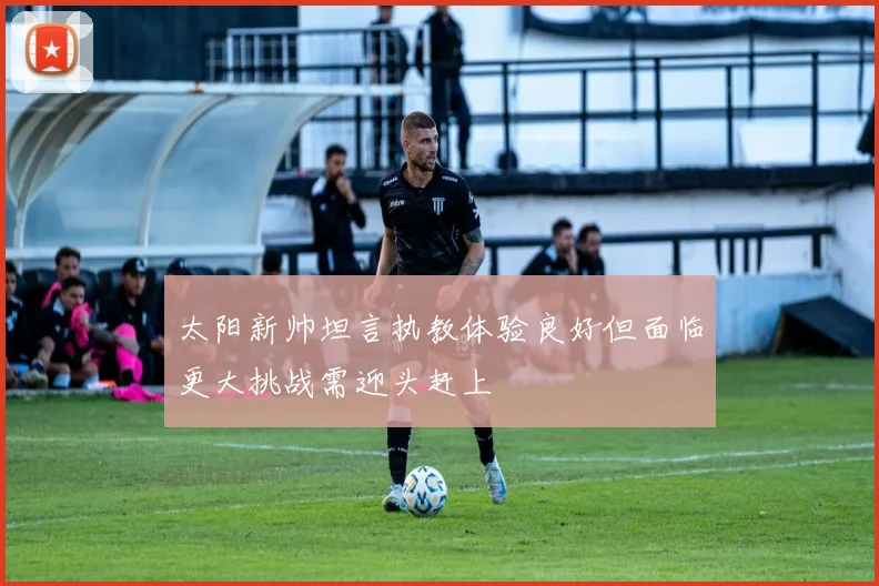 太阳新帅坦言执教体验良好但面临更大挑战需迎头赶上