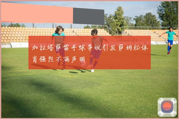 加拉塔萨雷手球争议引发萨姆松体育强烈不满声明