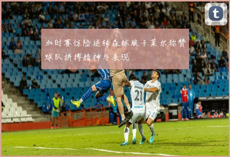 加时赛惊险逆转森林狼卡莱尔称赞球队拼搏精神与表现