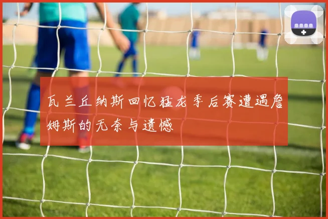 瓦兰丘纳斯回忆猛龙季后赛遭遇詹姆斯的无奈与遗憾